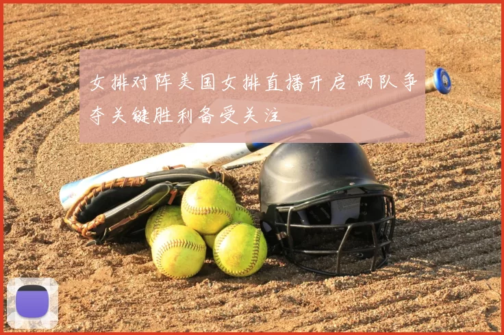 女排对阵美国女排直播开启 两队争夺关键胜利备受关注