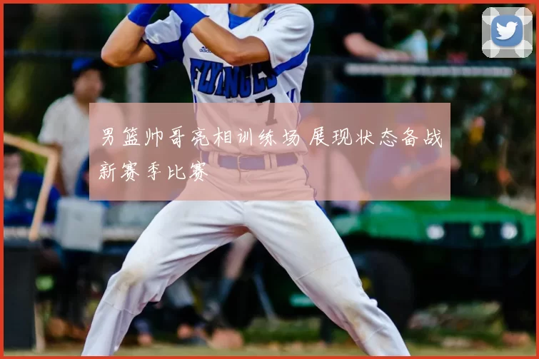 男篮帅哥亮相训练场 展现状态备战新赛季比赛