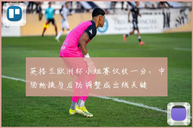英格兰欧洲杯小组赛仅收一分，中场轮换与后防调整成出线关键