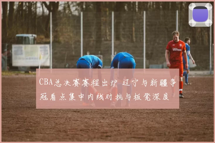 CBA总决赛赛程出炉 辽宁与新疆争冠看点集中内线对抗与板凳深度