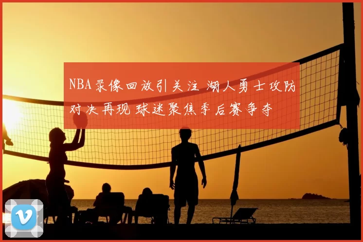 NBA录像回放引关注 湖人勇士攻防对决再现 球迷聚焦季后赛争夺