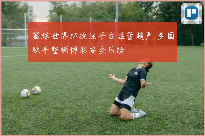 篮球世界杯投注平台监管趋严 多国联手整顿博彩安全风险