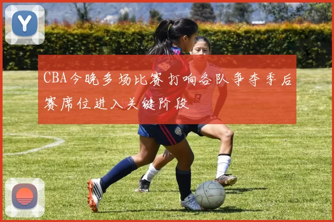 CBA今晚多场比赛打响各队争夺季后赛席位进入关键阶段