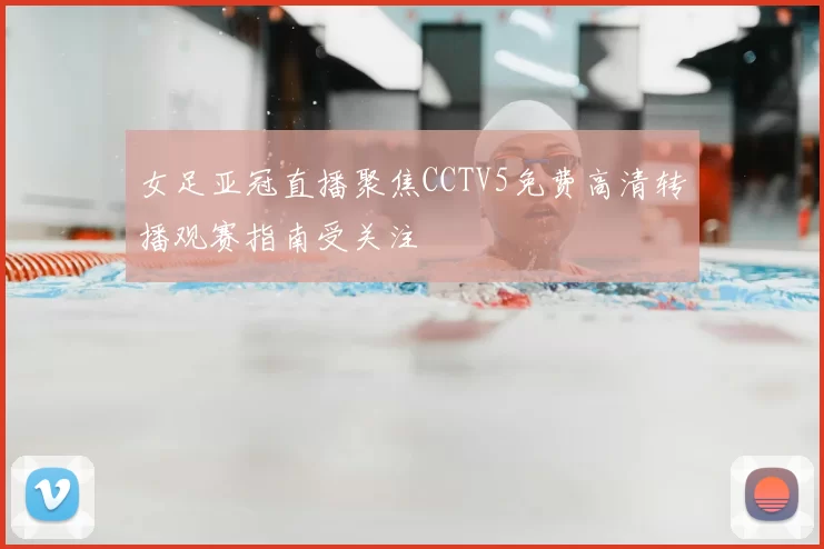 女足亚冠直播聚焦CCTV5免费高清转播观赛指南受关注