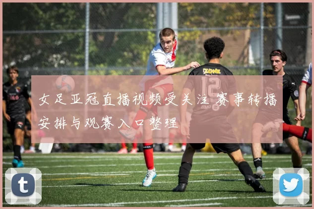 女足亚冠直播视频受关注 赛事转播安排与观赛入口整理