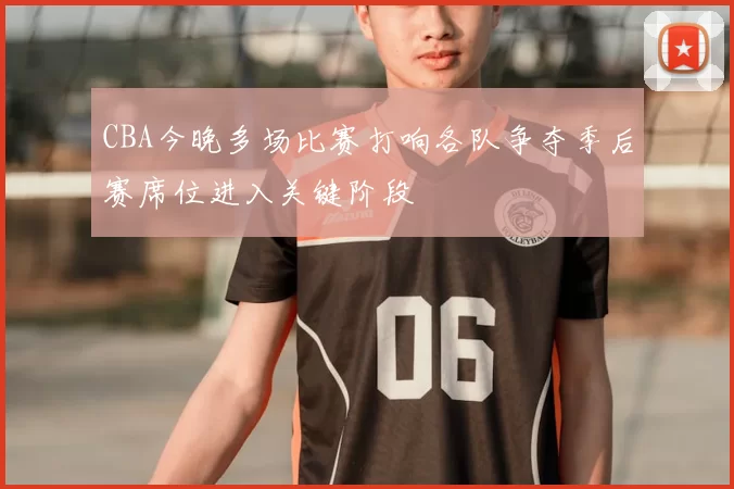 CBA今晚多场比赛打响各队争夺季后赛席位进入关键阶段