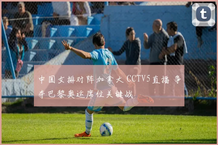 中国女排对阵加拿大 CCTV5直播 争夺巴黎奥运席位关键战