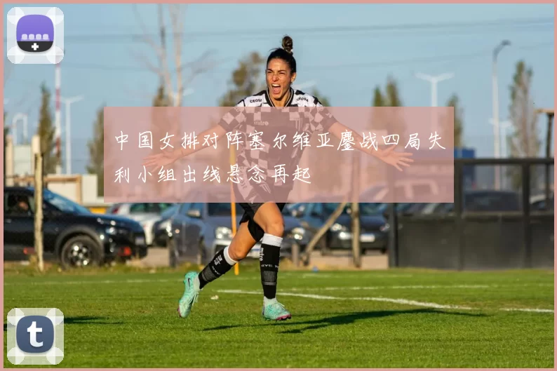 中国女排对阵塞尔维亚鏖战四局失利小组出线悬念再起