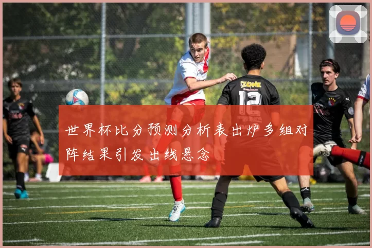 世界杯比分预测分析表出炉多组对阵结果引发出线悬念
