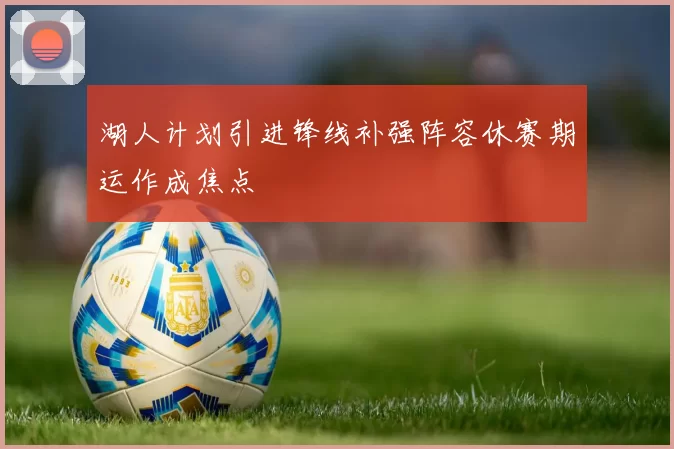 湖人计划引进锋线补强阵容休赛期运作成焦点