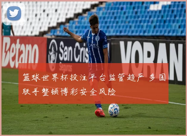 篮球世界杯投注平台监管趋严 多国联手整顿博彩安全风险