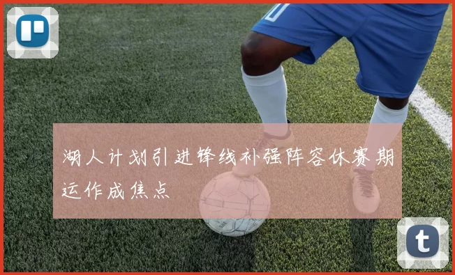 湖人计划引进锋线补强阵容休赛期运作成焦点