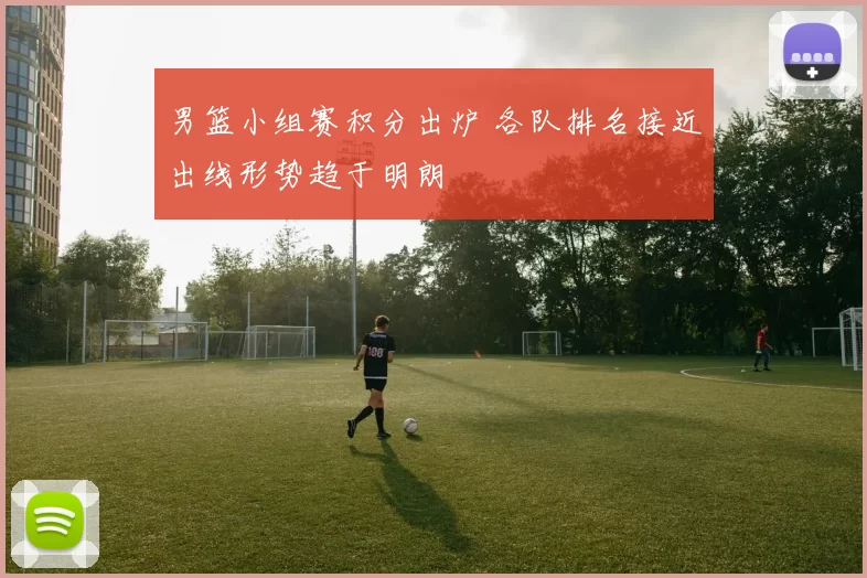 男篮小组赛积分出炉 各队排名接近出线形势趋于明朗