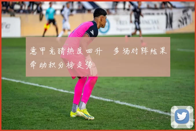 意甲竞猜热度回升　多场对阵结果牵动积分榜走势