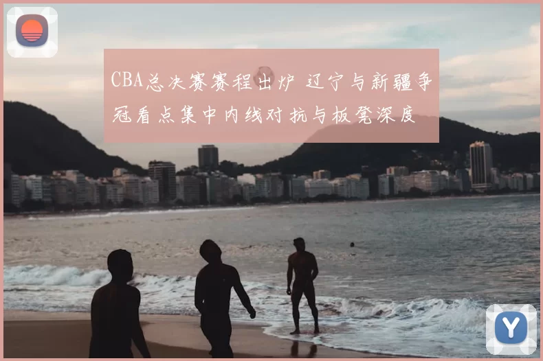 CBA总决赛赛程出炉 辽宁与新疆争冠看点集中内线对抗与板凳深度