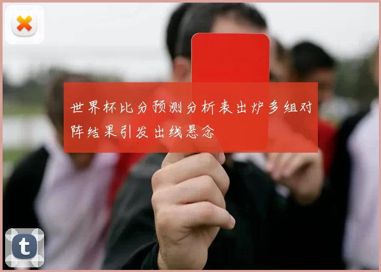 世界杯比分预测分析表出炉多组对阵结果引发出线悬念