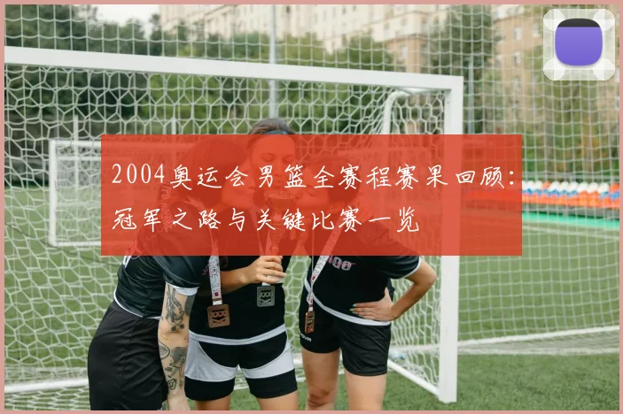 2004奥运会男篮全赛程赛果回顾：冠军之路与关键比赛一览