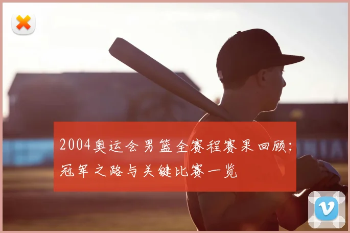 2004奥运会男篮全赛程赛果回顾：冠军之路与关键比赛一览