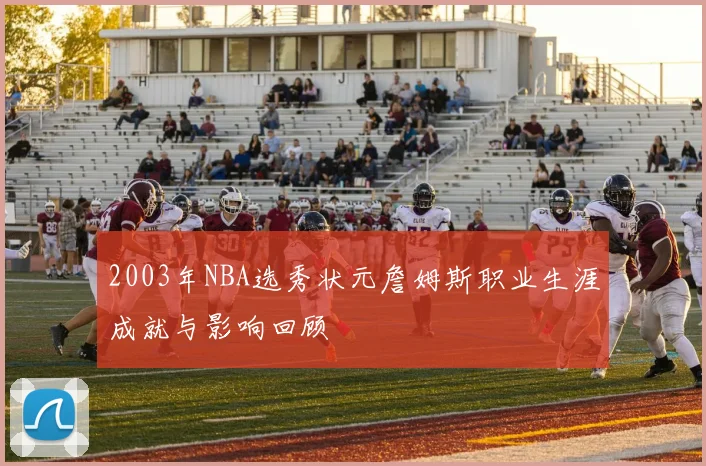 2003年NBA选秀状元詹姆斯职业生涯成就与影响回顾