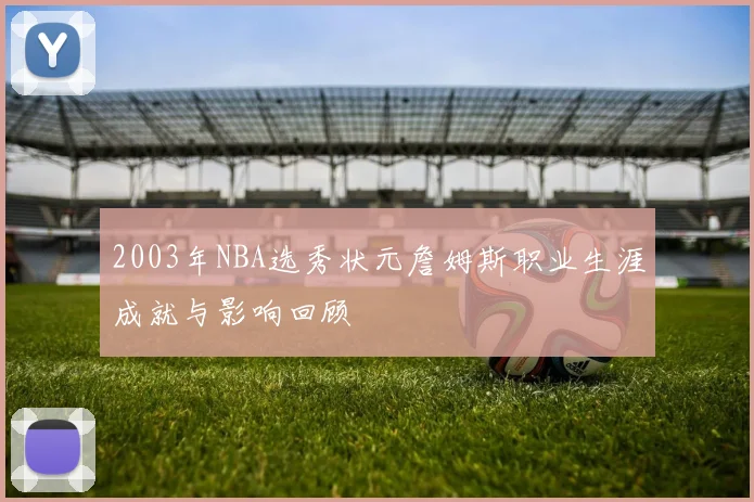 2003年NBA选秀状元詹姆斯职业生涯成就与影响回顾