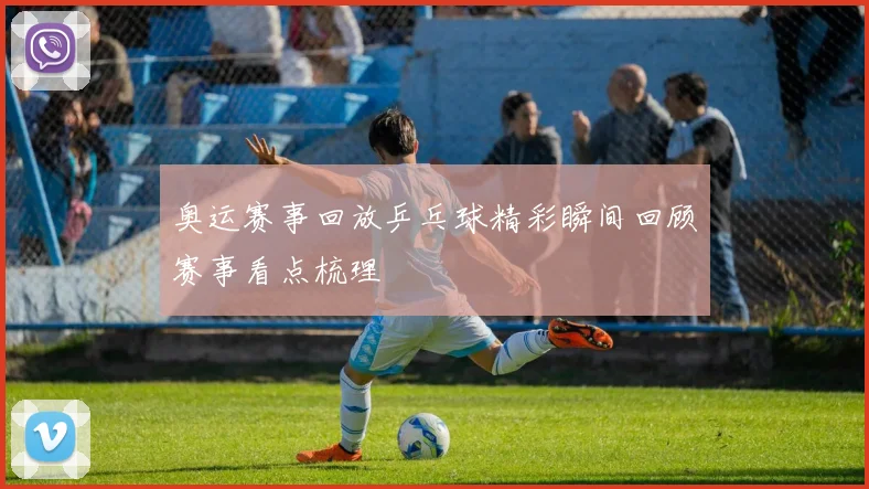 奥运赛事回放乒乓球精彩瞬间回顾赛事看点梳理