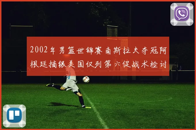 2002年男篮世锦赛南斯拉夫夺冠阿根廷摘银美国仅列第六促战术检讨