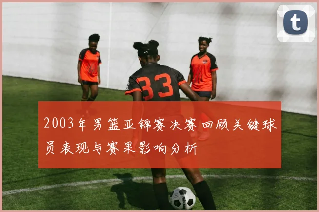 2003年男篮亚锦赛决赛回顾关键球员表现与赛果影响分析