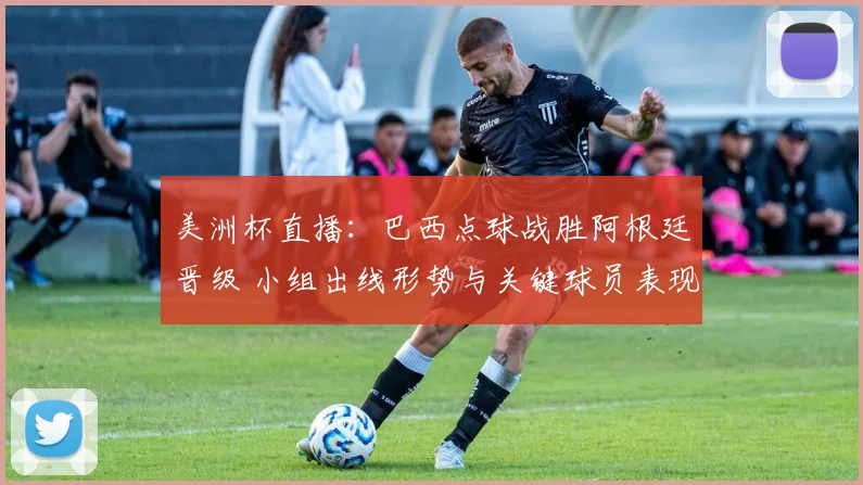 美洲杯直播：巴西点球战胜阿根廷晋级 小组出线形势与关键球员表现